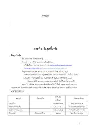 4
ภาคผนวก
.
.
.
.
.
.ตอนที่ ๑ ข้อมูลเบื้องต้น
ข้อมูลส่วนตัว
ชื่อ นายอารมย์ อินทรประเสริฐ
ตาแหน่ง คศ๒ สังกัดกลุ่มสาระการเรียนรู้ ศิลปะ
เกิดวันที่ ๒๗ มกราคม ๒๕๐๖ E mail: peterdontoom@hotmail.com
/peterart.dt@gmail.com / peterdontoomart@hotmail.com
ที่อยู่ ๑๘๓/๑๐ หมู่ ๑๑ ตาบลปากแรต อาเภอบ้านโปุง จังหวัดราชบุรี
การศึกษา วุฒิทางการศึกษา ครุศาสตรบัณฑิต วิชาเอก ศิลปศึกษา วันที่ ๓๑ มีนาคม
๒๕๒๘ ปี ที่บรรจุแต่งตั้ง ๒๓ กันยายน พ.ศ. ๒๕๒๙ อายุราชการ ๓๐ ปี
ประสบการณ์ด้านการสอน กลุ่มสาระการเรียนรู้ ศิลปศึกษาจานวน ๓๐ ปี
ความชานาญพิเศษ ออกแบบคอมพิวเตอร์กราฟฟิก เว็บไซต์ www.peterfineart.com
ตาแหน่งเลขที่ ๑๐๗๗๓๗ เลขที่ ๑๘๔๐ คาสั่ง ๑๔ ต.ค.๒๕๒๙ เลขประจาตัวเสียภาษี ๑๖๒๐๕๙๒๑๔๒
ประวัติการศึกษา
คุณวุฒิ วิชาเอก/โท
ปีที่สาเร็จ
การศึกษา
ชื่อสถานศึกษา
ประถมศึกษา ๒๕๑๓-๒๕๑๙ โรงเรียนวัดปลักแรด
มัธยมศึกษาตอนต้น ๒๕๒๐-๒๕๒๓ โรงเรียนรัตนราษฎร์บารุง
มัธยมศึกษาตอนปลาย ๒๕๒๓-๒๕๒๕ โรงเรียนรัตนราษฎร์บารุง
ปริญญาตรี วิชาเอกศิลปศึกษา ๒๕๒๘ วิทยาลัยครูนครปฐม
 