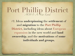 Port Phillip DistrictAOS 1: A New Land
#1. Ideas underpinning the settlement of
and migration to the Port Phillip
District, including ideas about European
expansion in the new world and land
ownership, and the motivations of some
individuals and groups.
 
