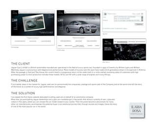 Search




Homepage
                                                        Inside page




                                                                                                                 Site Menu
THE CLIENT
Jaguar Cars Limited is a British automobile manufacturer specialized in the ﬁeld of luxury sports cars. Founded in 1945 in Coventry by William Lyons and William
Walmsley, Jaguar is synonymous with elegance and performance. Many models of success over the years have made entire generations dream in Europe and in America.
After the passage in Ford and Tata Group, the current trend is a progressive return of the noble mark to a niche market consisting solely of customers with high
purchasing power. Current production includes three models: XF XJ and XK with a wide range of engines and luxury ﬁttings.
                                                                 ,


THE CHALLENGE
Find a better place in the market for Jaguar used cars to communicate the uniqueness, prestige and sports side of the Company, and at the same time tell the story
of the brand, as a symbol of luxury, high performances and elegance.


THE SOLUTION
I’ve created the ﬁrst Italian website dedicated to selling used cars on behalf of an automotive company.
More than 30 participating Jaguar dealerships and 2,500 cars marketed got in the portal, that attracts curiosity of over 2,500,000
visitors in ﬁve years, where you can choose the car model closest to your wishes. Then the portal became a benchmark for many
other car manufacturers, accompanies the potential buyer in an emotional journey that, through sounds and images, traces the story
of one of the most popular car in the world.
                                                                                                                                                     ILARIA
                                                                                                                                                      ROSA
                                                                                                                                                    PORTPHOLIO
 