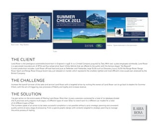 Back cover - Map Dealers                                                                                             Interior - Space dedicated to the promotion


                                                   Cover




THE CLIENT
Land Rover is the prestigious automobile brand born in England in 1948. It is a Limited Company acquired by Tata. With over 13,000 employees worldwide, Land Rover
is a specialized manufacturer of ATVs and four-wheel drive Sport Utility Vehicle that are offered to the public with the famous slogan “Go Beyond”
                                                                                                                                                 .
Current production includes: Land Rover off-road hard and pure as Defender and Freelander, large SUVs such as Discovery, luxury SUVs like Range Rover, Range
Rover Sport and Range Rover Evoque brand new, just released on market, which represents the smallest, lightest and most efficient cross-coupé ever produced by the
British Company.



THE CHALLENGE
Increase the overall turnover of the sales and service Land Rover with a targeted action by inviting the owners of Land Rover cars to go back to dealers for Summer
Check, with the aim of triggering new processes of ﬁdelity and loyalty and increase revenue.



THE SOLUTION
I’ve plan action on the entire assets of Mailing Land Rover. More than 73.00o customers contacted for a total of 70 database divided
into 6 provinces and 4 regions multi-region, 10 different types of cover letter to match each to 7 different car models for a total
of 70 different types of ﬂyer.
The numbers speak of an action to be taken successful completion is not possible without a prior strategic planning and consistent
quality control at every stage of processing. From a special graphic design with contents targeted to strategic planning to manage
the entire process of mailing.
                                                                                                                                                          ILARIA
                                                                                                                                                           ROSA
                                                                                                                                                         PORTPHOLIO
 