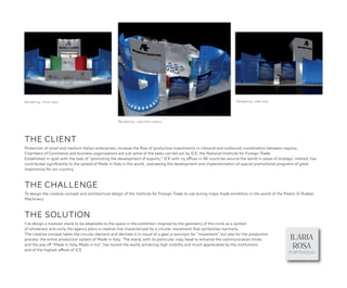 Rendering - front view                                                                                                  Rendering - side view




                                                     Rendering - view from above




THE CLIENT
Protection of small and medium Italian enterprises, increase the ﬂow of productive investments in inbound and outbound, coordination between regions,
Chambers of Commerce and business organizations are just some of the tasks carried out by ICE, the National Institute for Foreign Trade.
Established in 1926 with the task of "promoting the development of exports," ICE with 115 offices in 86 countries around the world in areas of strategic interest, has
contributed signiﬁcantly to the spread of Made in Italy in the world , overseeing the development and implementation of special promotional programs of great
importance for our country.



THE CHALLENGE
To design the creative concept and architectural design of the Institute for Foreign Trade to use during major trade exhibition in the world of the Plastic & Rubber
Machinery.



THE SOLUTION
I’ve design a modular stand to be adaptable to the space in the exhibition. Inspired by the geometry of the circle as a symbol
of wholeness and unity, the agency plans a creative line characterized by a circular movement that symbolizes harmony.

                                                                                                                                                       ILARIA
The creative concept takes the circular element and declines it in visual of a gear, a synonym for "movement" but also for the production
process: the entire production system of Made in Italy. The stand, with its particular copy head to enhance the communication times
and the pay off "Made in Italy, Made in Ice", has toured the world, achieving high visibility and much appreciated by the institutions
and of the highest offices of ICE.
                                                                                                                                                        ROSA
                                                                                                                                                      PORTPHOLIO
 