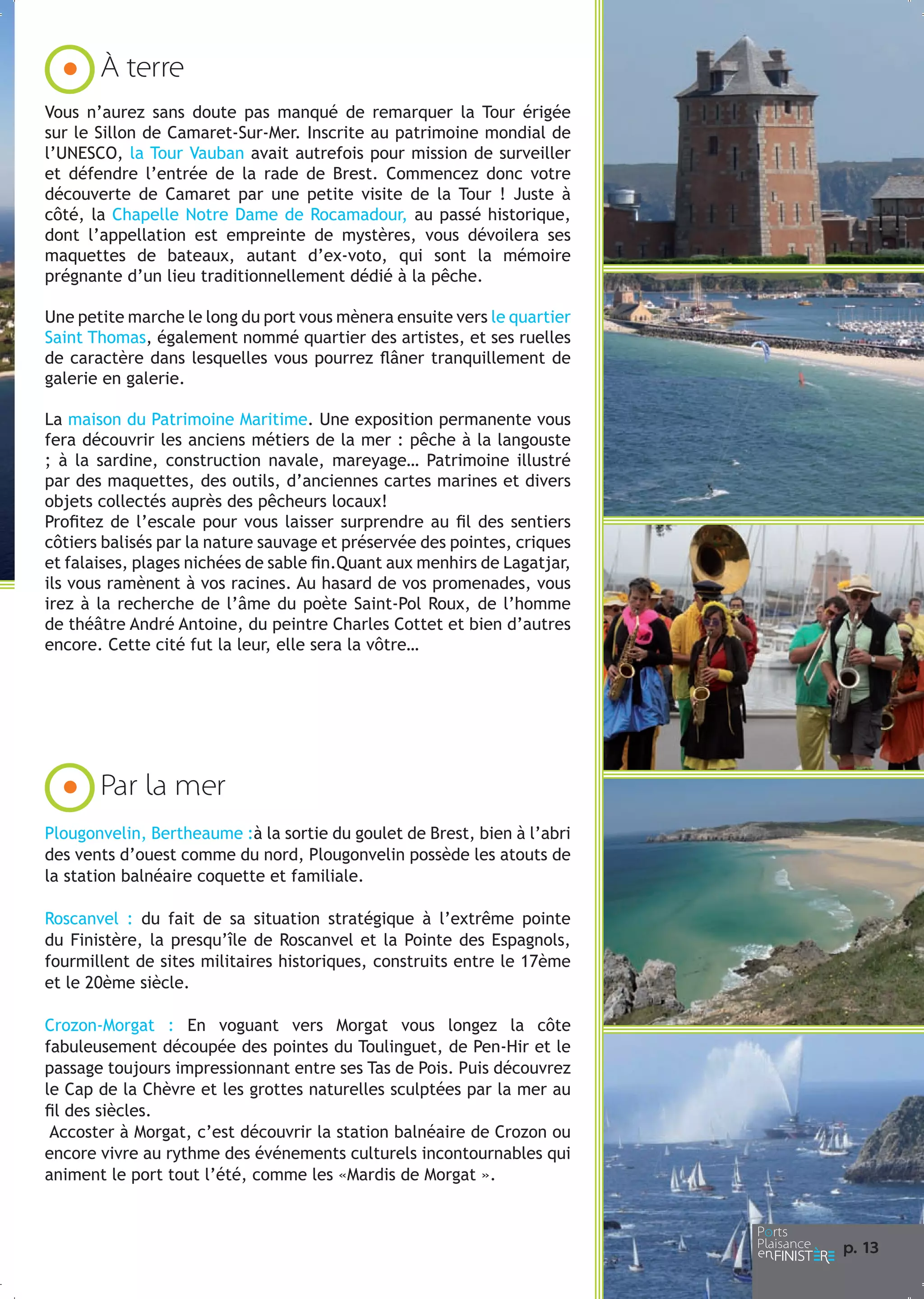 À terre
Vous n’aurez sans doute pas manqué de remarquer la Tour érigée
sur le Sillon de Camaret-Sur-Mer. Inscrite au patrimoine mondial de
l’UNESCO, la Tour Vauban avait autrefois pour mission de surveiller
et défendre l’entrée de la rade de Brest. Commencez donc votre
découverte de Camaret par une petite visite de la Tour ! Juste à
côté, la Chapelle Notre Dame de Rocamadour, au passé historique,
dont l’appellation est empreinte de mystères, vous dévoilera ses
maquettes de bateaux, autant d’ex-voto, qui sont la mémoire
prégnante d’un lieu traditionnellement dédié à la pêche.
Une petite marche le long du port vous mènera ensuite vers le quartier
Saint Thomas, également nommé quartier des artistes, et ses ruelles
de caractère dans lesquelles vous pourrez flâner tranquillement de
galerie en galerie.
La maison du Patrimoine Maritime. Une exposition permanente vous
fera découvrir les anciens métiers de la mer : pêche à la langouste
; à la sardine, construction navale, mareyage… Patrimoine illustré
par des maquettes, des outils, d’anciennes cartes marines et divers
objets collectés auprès des pêcheurs locaux!
Profitez de l’escale pour vous laisser surprendre au fil des sentiers
côtiers balisés par la nature sauvage et préservée des pointes, criques
et falaises, plages nichées de sable fin.Quant aux menhirs de Lagatjar,
ils vous ramènent à vos racines. Au hasard de vos promenades, vous
irez à la recherche de l’âme du poète Saint-Pol Roux, de l’homme
de théâtre André Antoine, du peintre Charles Cottet et bien d’autres
encore. Cette cité fut la leur, elle sera la vôtre…

Par la mer
Plougonvelin, Bertheaume :à la sortie du goulet de Brest, bien à l’abri
des vents d’ouest comme du nord, Plougonvelin possède les atouts de
la station balnéaire coquette et familiale.
Roscanvel : du fait de sa situation stratégique à l’extrême pointe
du Finistère, la presqu’île de Roscanvel et la Pointe des Espagnols,
fourmillent de sites militaires historiques, construits entre le 17ème
et le 20ème siècle.
Crozon-Morgat : En voguant vers Morgat vous longez la côte
fabuleusement découpée des pointes du Toulinguet, de Pen-Hir et le
passage toujours impressionnant entre ses Tas de Pois. Puis découvrez
le Cap de la Chèvre et les grottes naturelles sculptées par la mer au
fil des siècles.
Accoster à Morgat, c’est découvrir la station balnéaire de Crozon ou
encore vivre au rythme des événements culturels incontournables qui
animent le port tout l’été, comme les «Mardis de Morgat ».

p. 1
3

 