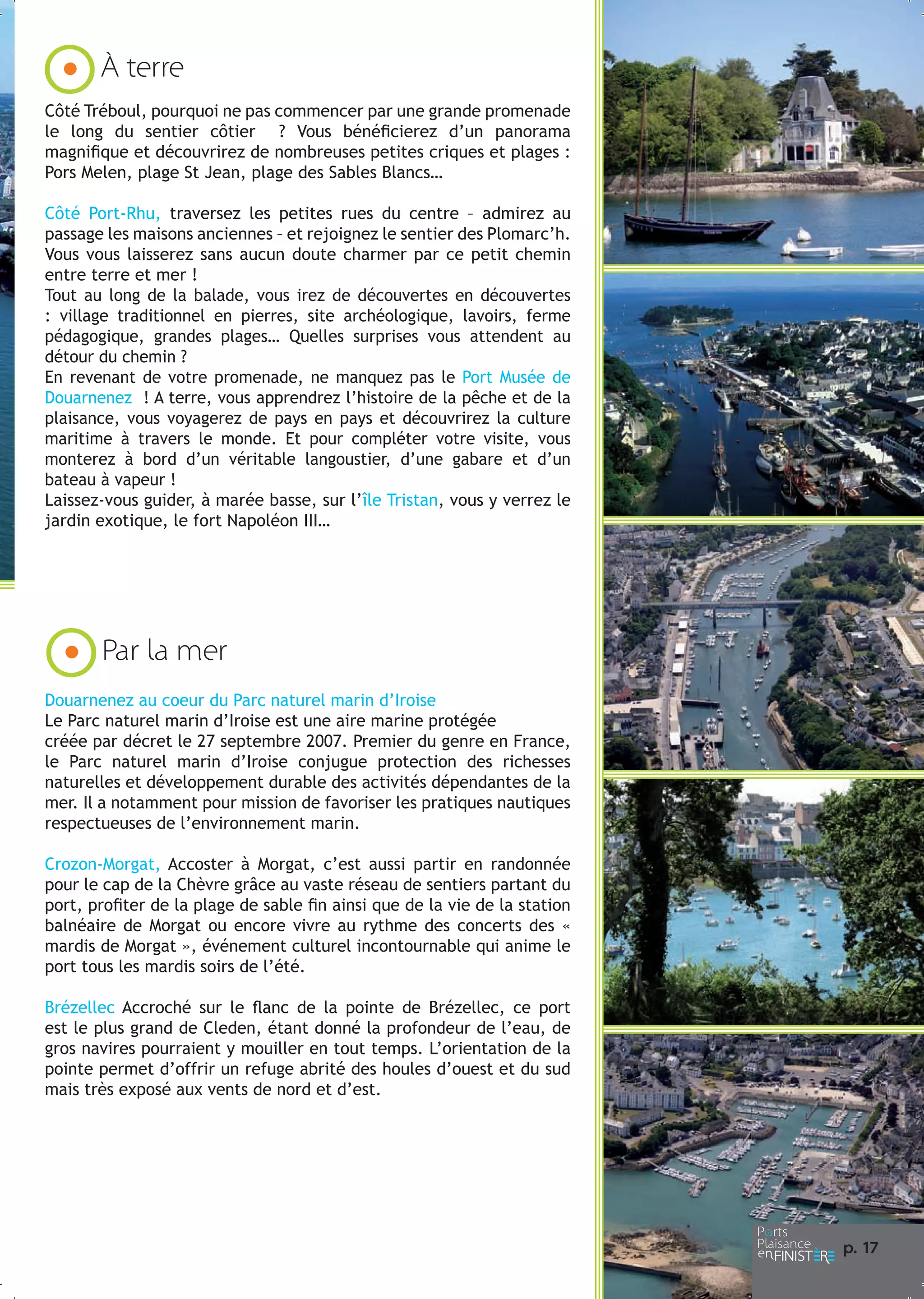 À terre
Côté Tréboul, pourquoi ne pas commencer par une grande promenade
le long du sentier côtier ? Vous bénéficierez d’un panorama
magnifique et découvrirez de nombreuses petites criques et plages :
Pors Melen, plage St Jean, plage des Sables Blancs…
Côté Port-Rhu, traversez les petites rues du centre – admirez au
passage les maisons anciennes – et rejoignez le sentier des Plomarc’h.
Vous vous laisserez sans aucun doute charmer par ce petit chemin
entre terre et mer !
Tout au long de la balade, vous irez de découvertes en découvertes
: village traditionnel en pierres, site archéologique, lavoirs, ferme
pédagogique, grandes plages… Quelles surprises vous attendent au
détour du chemin ?
En revenant de votre promenade, ne manquez pas le Port Musée de
Douarnenez ! A terre, vous apprendrez l’histoire de la pêche et de la
plaisance, vous voyagerez de pays en pays et découvrirez la culture
maritime à travers le monde. Et pour compléter votre visite, vous
monterez à bord d’un véritable langoustier, d’une gabare et d’un
bateau à vapeur !
Laissez-vous guider, à marée basse, sur l’île Tristan, vous y verrez le
jardin exotique, le fort Napoléon III…

Par la mer
Douarnenez au coeur du Parc naturel marin d’Iroise
Le Parc naturel marin d’Iroise est une aire marine protégée
créée par décret le 27 septembre 2007. Premier du genre en France,
le Parc naturel marin d’Iroise conjugue protection des richesses
naturelles et développement durable des activités dépendantes de la
mer. Il a notamment pour mission de favoriser les pratiques nautiques
respectueuses de l’environnement marin.
Crozon-Morgat, Accoster à Morgat, c’est aussi partir en randonnée
pour le cap de la Chèvre grâce au vaste réseau de sentiers partant du
port, profiter de la plage de sable fin ainsi que de la vie de la station
balnéaire de Morgat ou encore vivre au rythme des concerts des «
mardis de Morgat », événement culturel incontournable qui anime le
port tous les mardis soirs de l’été.
Brézellec Accroché sur le flanc de la pointe de Brézellec, ce port
est le plus grand de Cleden, étant donné la profondeur de l’eau, de
gros navires pourraient y mouiller en tout temps. L’orientation de la
pointe permet d’offrir un refuge abrité des houles d’ouest et du sud
mais très exposé aux vents de nord et d’est.

p. 1
7

 