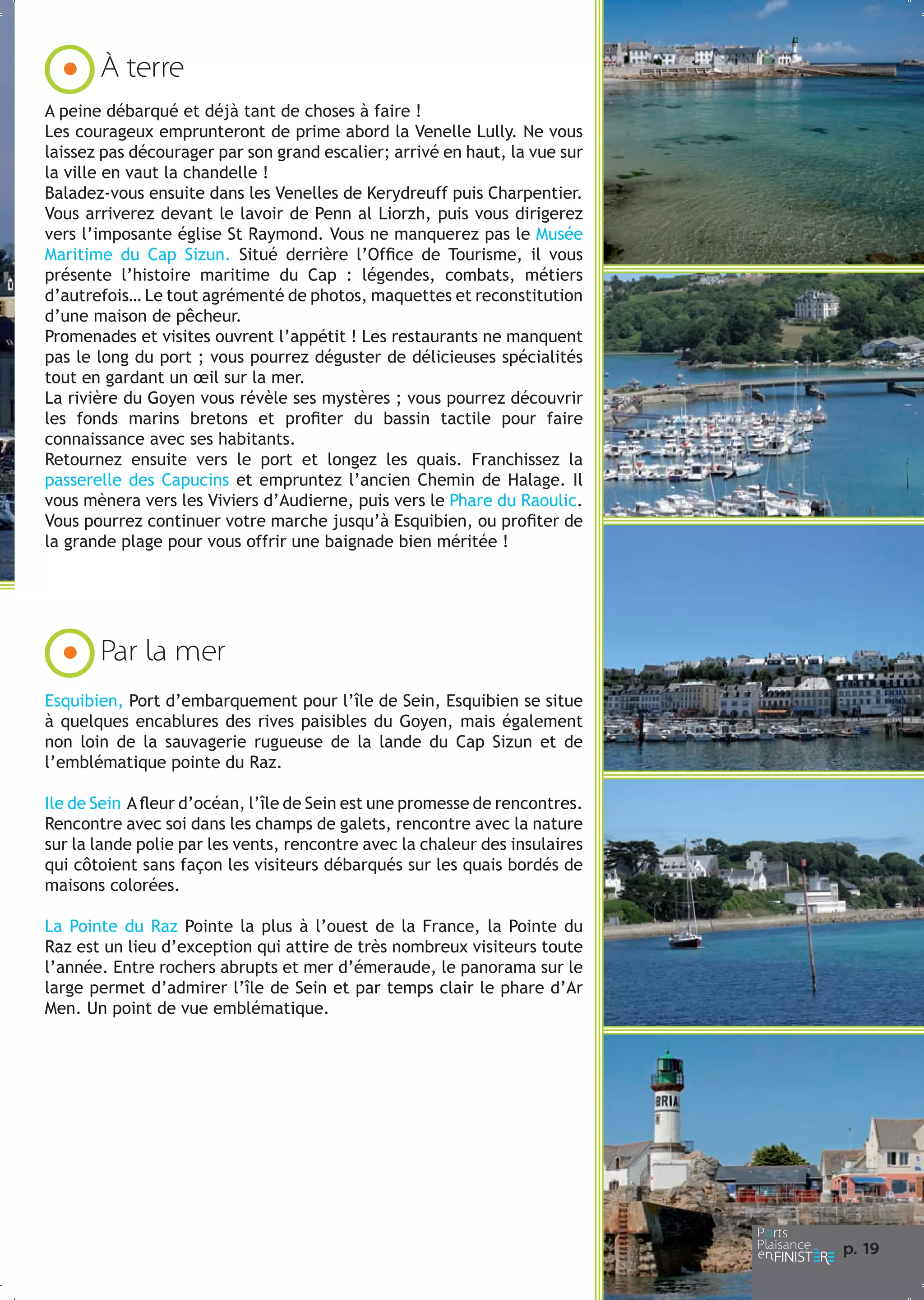 À terre
A peine débarqué et déjà tant de choses à faire !
Les courageux emprunteront de prime abord la Venelle Lully. Ne vous
laissez pas décourager par son grand escalier; arrivé en haut, la vue sur
la ville en vaut la chandelle !
Baladez-vous ensuite dans les Venelles de Kerydreuff puis Charpentier.
Vous arriverez devant le lavoir de Penn al Liorzh, puis vous dirigerez
vers l’imposante église St Raymond. Vous ne manquerez pas le Musée
Maritime du Cap Sizun. Situé derrière l’Office de Tourisme, il vous
présente l’histoire maritime du Cap : légendes, combats, métiers
d’autrefois… Le tout agrémenté de photos, maquettes et reconstitution
d’une maison de pêcheur.
Promenades et visites ouvrent l’appétit ! Les restaurants ne manquent
pas le long du port ; vous pourrez déguster de délicieuses spécialités
tout en gardant un œil sur la mer.
La rivière du Goyen vous révèle ses mystères ; vous pourrez découvrir
les fonds marins bretons et profiter du bassin tactile pour faire
connaissance avec ses habitants.
Retournez ensuite vers le port et longez les quais. Franchissez la
passerelle des Capucins et empruntez l’ancien Chemin de Halage. Il
vous mènera vers les Viviers d’Audierne, puis vers le Phare du Raoulic.
Vous pourrez continuer votre marche jusqu’à Esquibien, ou profiter de
la grande plage pour vous offrir une baignade bien méritée !

Par la mer
Esquibien, Port d’embarquement pour l’île de Sein, Esquibien se situe
à quelques encablures des rives paisibles du Goyen, mais également
non loin de la sauvagerie rugueuse de la lande du Cap Sizun et de
l’emblématique pointe du Raz.
Ile de Sein A fleur d’océan, l’île de Sein est une promesse de rencontres.
Rencontre avec soi dans les champs de galets, rencontre avec la nature
sur la lande polie par les vents, rencontre avec la chaleur des insulaires
qui côtoient sans façon les visiteurs débarqués sur les quais bordés de
maisons colorées.
La Pointe du Raz Pointe la plus à l’ouest de la France, la Pointe du
Raz est un lieu d’exception qui attire de très nombreux visiteurs toute
l’année. Entre rochers abrupts et mer d’émeraude, le panorama sur le
large permet d’admirer l’île de Sein et par temps clair le phare d’Ar
Men. Un point de vue emblématique.

p. 1
9

 