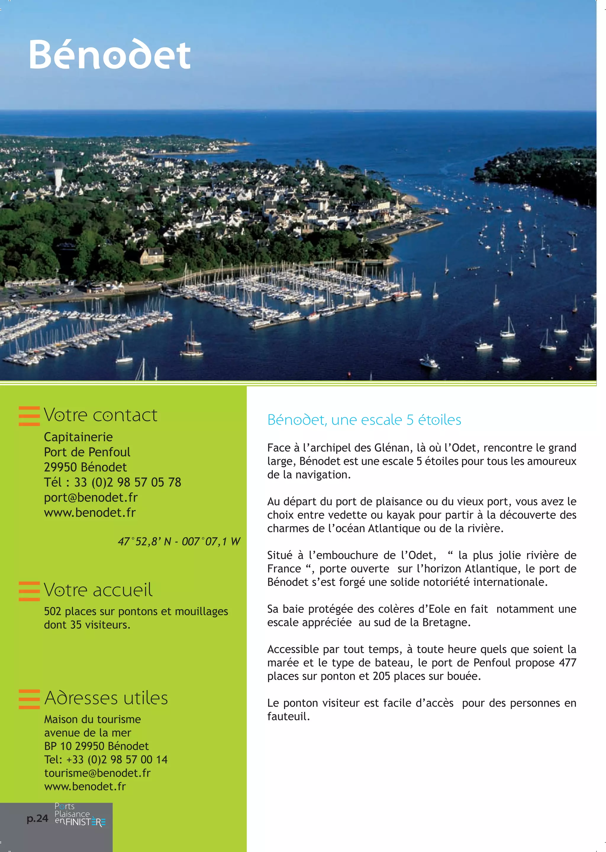Bénodet

Dè
vo
pa

Je
lon
su
Pe
qu
th
An
re
la
ex
bo

Le
ma
bo
Et
Bé
pe

Votre contact
Capitainerie
Port de Penfoul
29950 Bénodet
Tél : 33 (0)2 98 57 05 78
port@benodet.fr
www.benodet.fr
47°52,8’ N - 007°07,1 W

Votre accueil
502 places sur pontons et mouillages
dont 35 visiteurs.

Bénodet, une escale 5 étoiles
Face à l’archipel des Glénan, là où l’Odet, rencontre le grand
large, Bénodet est une escale 5 étoiles pour tous les amoureux
de la navigation.
Au départ du port de plaisance ou du vieux port, vous avez le
choix entre vedette ou kayak pour partir à la découverte des
charmes de l’océan Atlantique ou de la rivière.
Situé à l’embouchure de l’Odet, “ la plus jolie rivière de
France “, porte ouverte sur l’horizon Atlantique, le port de
Bénodet s’est forgé une solide notoriété internationale.
Sa baie protégée des colères d’Eole en fait notamment une
escale appréciée au sud de la Bretagne.
Accessible par tout temps, à toute heure quels que soient la
marée et le type de bateau, le port de Penfoul propose 477
places sur ponton et 205 places sur bouée.

Adresses utiles
Maison du tourisme
avenue de la mer
BP 10 29950 Bénodet
Tel: +33 (0)2 98 57 00 14
tourisme@benodet.fr
www.benodet.fr
p.24

Le ponton visiteur est facile d’accès pour des personnes en
fauteuil.

Ar
tra
Se
sa

Po
de
na

Co
ch
plu

La
mé
de

 