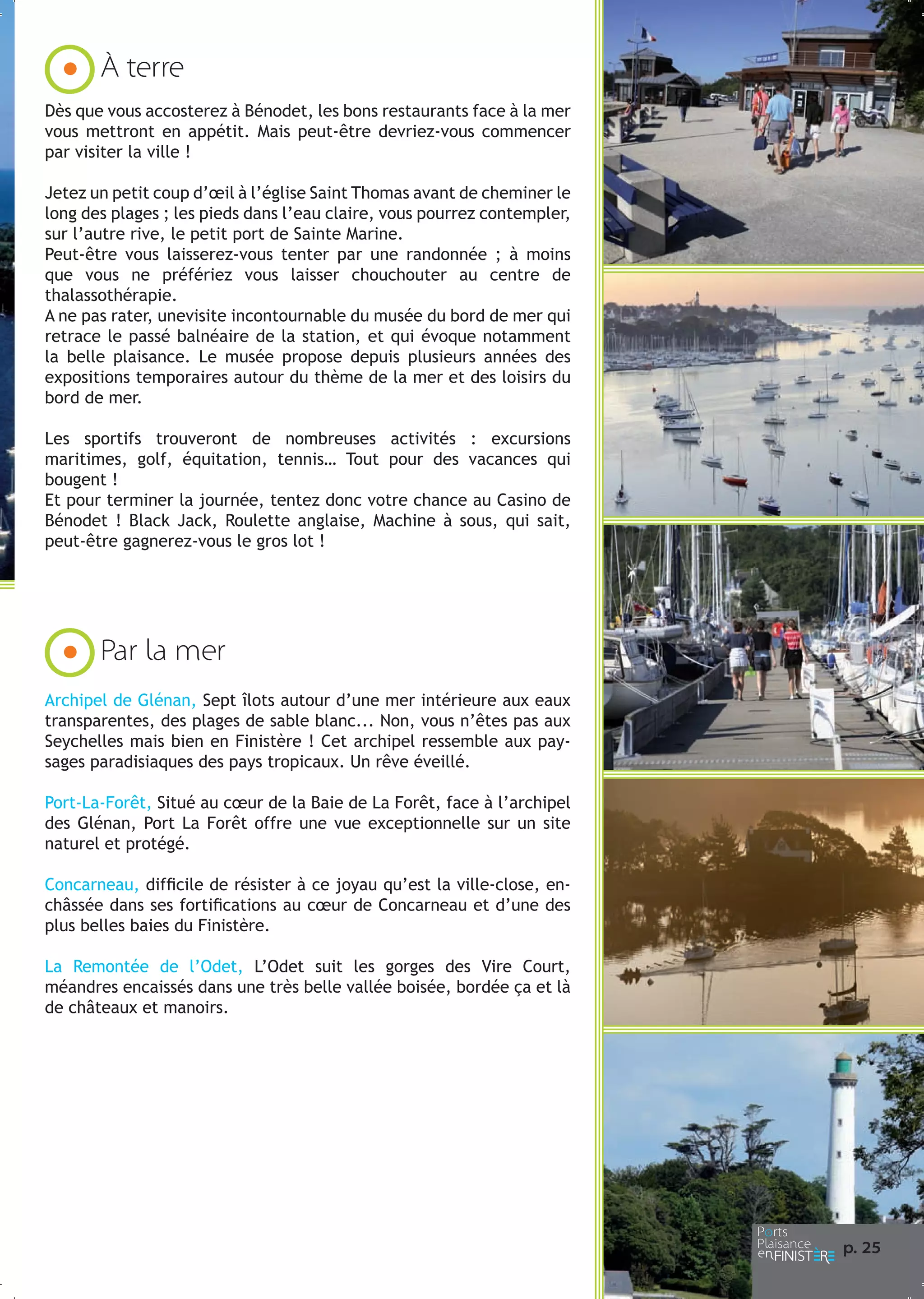 À terre
Dès que vous accosterez à Bénodet, les bons restaurants face à la mer
vous mettront en appétit. Mais peut-être devriez-vous commencer
par visiter la ville !
Jetez un petit coup d’œil à l’église Saint Thomas avant de cheminer le
long des plages ; les pieds dans l’eau claire, vous pourrez contempler,
sur l’autre rive, le petit port de Sainte Marine.
Peut-être vous laisserez-vous tenter par une randonnée ; à moins
que vous ne préfériez vous laisser chouchouter au centre de
thalassothérapie.
A ne pas rater, unevisite incontournable du musée du bord de mer qui
retrace le passé balnéaire de la station, et qui évoque notamment
la belle plaisance. Le musée propose depuis plusieurs années des
expositions temporaires autour du thème de la mer et des loisirs du
bord de mer.
Les sportifs trouveront de nombreuses activités : excursions
maritimes, golf, équitation, tennis… Tout pour des vacances qui
bougent !
Et pour terminer la journée, tentez donc votre chance au Casino de
Bénodet ! Black Jack, Roulette anglaise, Machine à sous, qui sait,
peut-être gagnerez-vous le gros lot !

Par la mer
Archipel de Glénan, Sept îlots autour d’une mer intérieure aux eaux
transparentes, des plages de sable blanc... Non, vous n’êtes pas aux
Seychelles mais bien en Finistère ! Cet archipel ressemble aux paysages paradisiaques des pays tropicaux. Un rêve éveillé.
Port-La-Forêt, Situé au cœur de la Baie de La Forêt, face à l’archipel
des Glénan, Port La Forêt offre une vue exceptionnelle sur un site
naturel et protégé.
Concarneau, difficile de résister à ce joyau qu’est la ville-close, enchâssée dans ses fortifications au cœur de Concarneau et d’une des
plus belles baies du Finistère.
La Remontée de l’Odet, L’Odet suit les gorges des Vire Court,
méandres encaissés dans une très belle vallée boisée, bordée ça et là
de châteaux et manoirs.

p. 25

 