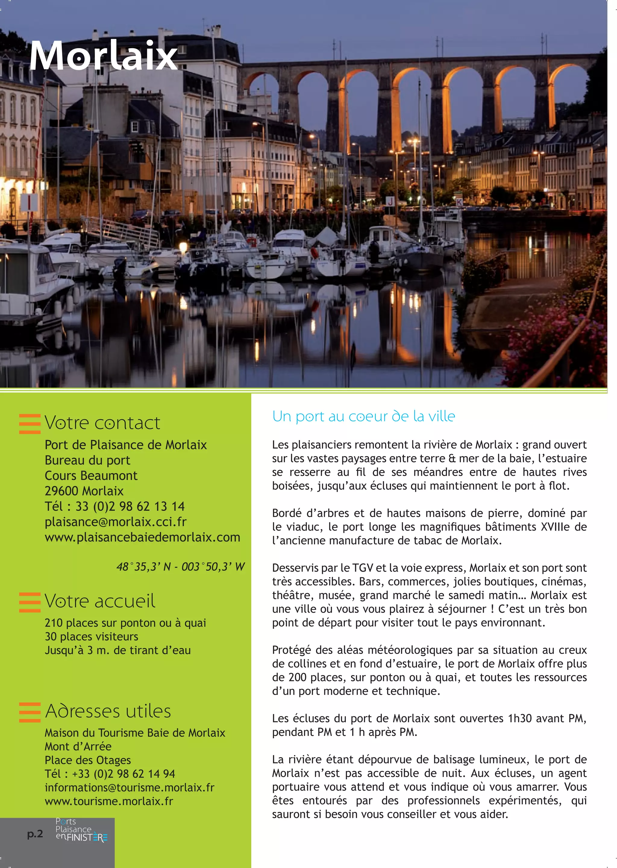 Morlaix

Votre contact

Un port au coeur de la ville

Port de Plaisance de Morlaix
Bureau du port
Cours Beaumont
29600 Morlaix
Tél : 33 (0)2 98 62 13 14
plaisance@morlaix.cci.fr
www.plaisancebaiedemorlaix.com

Les plaisanciers remontent la rivière de Morlaix : grand ouvert
sur les vastes paysages entre terre & mer de la baie, l’estuaire
se resserre au fil de ses méandres entre de hautes rives
boisées, jusqu’aux écluses qui maintiennent le port à flot.

48°35,3’ N - 003°50,3’ W

Votre accueil
210 places sur ponton ou à quai
30 places visiteurs
Jusqu’à 3 m. de tirant d’eau

Adresses utiles
Maison du Tourisme Baie de Morlaix
Mont d’Arrée
Place des Otages
Tél : +33 (0)2 98 62 14 94
informations@tourisme.morlaix.fr
www.tourisme.morlaix.fr
p.2

Bordé d’arbres et de hautes maisons de pierre, dominé par
le viaduc, le port longe les magnifiques bâtiments XVIIIe de
l’ancienne manufacture de tabac de Morlaix.
Desservis par le TGV et la voie express, Morlaix et son port sont
très accessibles. Bars, commerces, jolies boutiques, cinémas,
théâtre, musée, grand marché le samedi matin… Morlaix est
une ville où vous vous plairez à séjourner ! C’est un très bon
point de départ pour visiter tout le pays environnant.
Protégé des aléas météorologiques par sa situation au creux
de collines et en fond d’estuaire, le port de Morlaix offre plus
de 200 places, sur ponton ou à quai, et toutes les ressources
d’un port moderne et technique.
Les écluses du port de Morlaix sont ouvertes 1h30 avant PM,
pendant PM et 1 h après PM.
La rivière étant dépourvue de balisage lumineux, le port de
Morlaix n’est pas accessible de nuit. Aux écluses, un agent
portuaire vous attend et vous indique où vous amarrer. Vous
êtes entourés par des professionnels expérimentés, qui
sauront si besoin vous conseiller et vous aider.

 