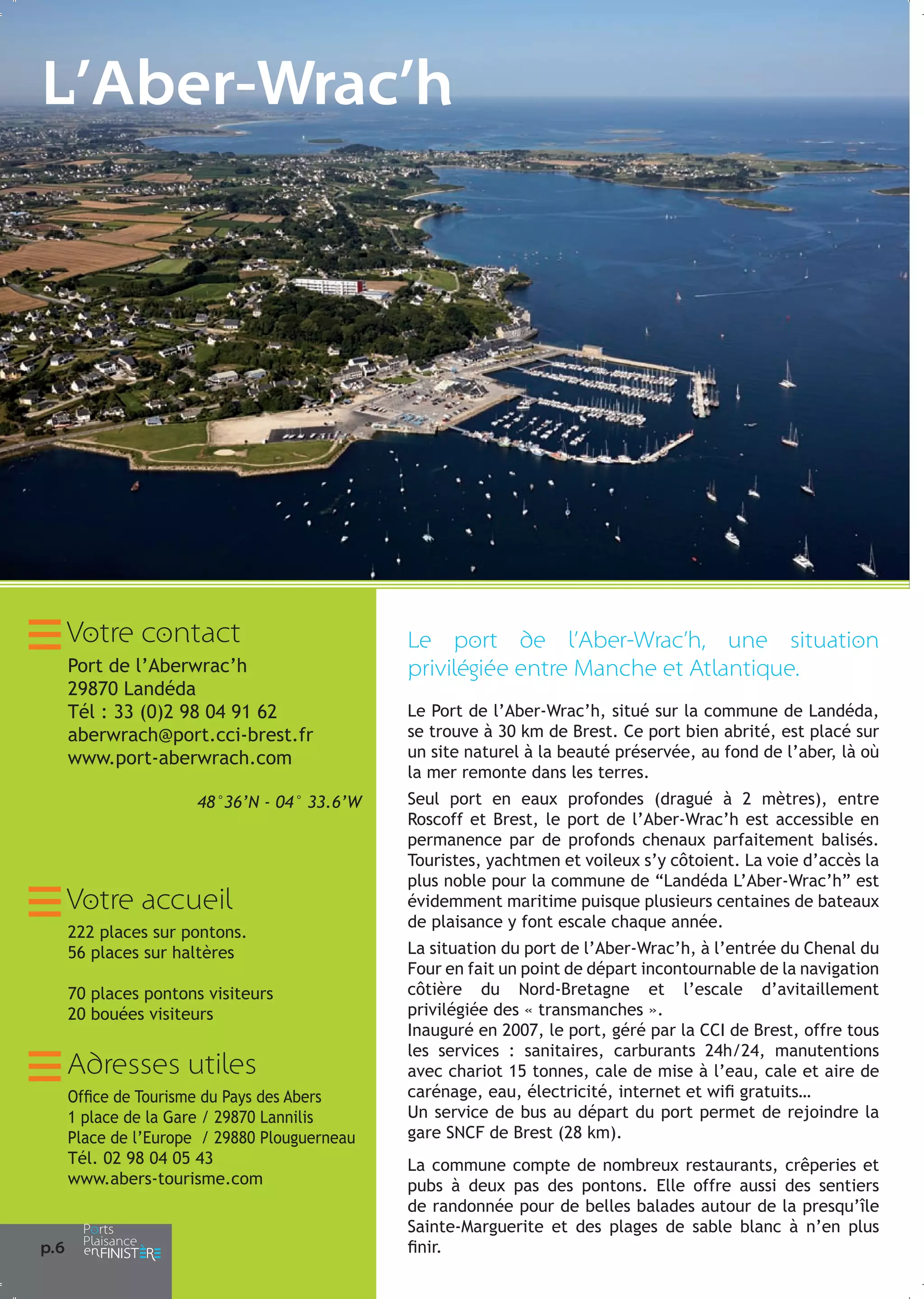 L’Aber-Wrac’h

Votre contact
Port de l’Aberwrac’h
29870 Landéda
Tél : 33 (0)2 98 04 91 62
aberwrach@port.cci-brest.fr
www.port-aberwrach.com
48°36’N - 04° 33.6’W

Votre accueil
222 places sur pontons.
56 places sur haltères
70 places pontons visiteurs
20 bouées visiteurs

Adresses utiles
Office de Tourisme du Pays des Abers
1 place de la Gare / 29870 Lannilis
Place de l’Europe / 29880 Plouguerneau
Tél. 02 98 04 05 43
www.abers-tourisme.com

p.6

Le port de l’Aber-Wrac’h, une situation
privilégiée entre Manche et Atlantique.
Le Port de l’Aber-Wrac’h, situé sur la commune de Landéda,
se trouve à 30 km de Brest. Ce port bien abrité, est placé sur
un site naturel à la beauté préservée, au fond de l’aber, là où
la mer remonte dans les terres.
Seul port en eaux profondes (dragué à 2 mètres), entre
Roscoff et Brest, le port de l’Aber-Wrac’h est accessible en
permanence par de profonds chenaux parfaitement balisés.
Touristes, yachtmen et voileux s’y côtoient. La voie d’accès la
plus noble pour la commune de “Landéda L’Aber-Wrac’h” est
évidemment maritime puisque plusieurs centaines de bateaux
de plaisance y font escale chaque année.
La situation du port de l’Aber-Wrac’h, à l’entrée du Chenal du
Four en fait un point de départ incontournable de la navigation
côtière du Nord-Bretagne et l’escale d’avitaillement
privilégiée des « transmanches ».
Inauguré en 2007, le port, géré par la CCI de Brest, offre tous
les services : sanitaires, carburants 24h/24, manutentions
avec chariot 15 tonnes, cale de mise à l’eau, cale et aire de
carénage, eau, électricité, internet et wifi gratuits…
Un service de bus au départ du port permet de rejoindre la
gare SNCF de Brest (28 km).
La commune compte de nombreux restaurants, crêperies et
pubs à deux pas des pontons. Elle offre aussi des sentiers
de randonnée pour de belles balades autour de la presqu’île
Sainte-Marguerite et des plages de sable blanc à n’en plus
finir.

 