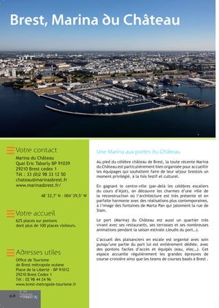 Brest, Marina du Château

Votre contact
Marina du Château
Quai Eric Tabarly BP 91039
29210 Brest cedex 1
Tél : 33 (0)2 98 33 12 50
chateau@marinasbrest.fr
www.marinasbrest.fr/
48°22,7’ N - 004°29,5’ W

Votre accueil
625 places sur pontons
dont plus de 100 places visiteurs.

Adresses utiles
Office de Tourisme
de Brest métropole océane
Place de la Liberté - BP 91012
29210 Brest Cedex 1
Tél : 02 98 44 24 96
www.brest-metropole-tourisme.fr
p.8

Une Marina aux portes du Château
Au pied du célèbre château de Brest, la toute récente Marina
du Château est particulièrement bien organisée pour accueillir
les équipages qui souhaitent faire de leur séjour brestois un
moment privilégié, à la fois festif et culturel.
En gagnant le centre-ville (par-delà les célèbres escaliers
du cours d’Ajot), on découvre les charmes d’une ville de
la reconstruction où l’architecture est très présente et en
parfaite harmonie avec des réalisations plus contemporaines,
à l’image des fontaines de Marta Pan qui jalonnent la rue de
Siam.
Le port (Marina) du Château est aussi un quartier très
vivant avec ses restaurants, ses terrasses et ses nombreuses
animations pendant la saison estivale (Jeudis du port…).
L’accueil des plaisanciers en escale est organisé avec soin
puisqu’une partie du port lui est entièrement dédiée, avec
des pontons faciles d’accès et équipés (eau, elec…). Cet
espace accueille régulièrement les grandes épreuves de
course-croisière ainsi que les teams de courses basés à Brest .

 