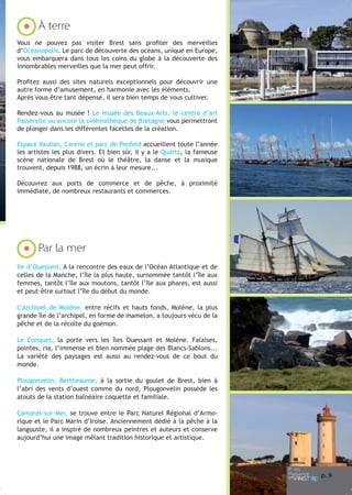À terre
Vous ne pouvez pas visiter Brest sans profiter des merveilles
d’Océanopolis. Le parc de découverte des océans, unique en Europe,
vous embarquera dans tous les coins du globe à la découverte des
innombrables merveilles que la mer peut offrir.
Profitez aussi des sites naturels exceptionnels pour découvrir une
autre forme d’amusement, en harmonie avec les éléments.
Après vous être tant dépensé, il sera bien temps de vous cultiver.
Rendez-vous au musée ! Le musée des Beaux-Arts, le centre d’art
Passerelle ou encore la cinémathèque de Bretagne vous permettront
de plonger dans les différentes facettes de la création.
Espace Vauban, Carène et parc de Penfeld accueillent toute l’année
les artistes les plus divers. Et bien sûr, il y a le Quartz, la fameuse
scène nationale de Brest où le théâtre, la danse et la musique
trouvent, depuis 1988, un écrin à leur mesure...
Découvrez aux ports de commerce et de pêche, à proximité
immédiate, de nombreux restaurants et commerces.

Par la mer
Ile d’Ouessant, A la rencontre des eaux de l’Océan Atlantique et de
celles de la Manche, l’île la plus haute, surnommée tantôt l’île aux
femmes, tantôt l’île aux moutons, tantôt l’île aux phares, est aussi
et peut-être surtout l’île du début du monde.
L’Archipel de Molène, entre récifs et hauts fonds, Molène, la plus
grande île de l’archipel, en forme de mamelon, a toujours vécu de la
pêche et de la récolte du goémon.
Le Conquet, la porte vers les îles Ouessant et Molène. Falaises,
pointes, ria, l’immense et bien nommée plage des Blancs-Sablons...
La variété des paysages est aussi au rendez-vous de ce bout du
monde.
Plougonvelin, Bertheaume, à la sortie du goulet de Brest, bien à
l’abri des vents d’ouest comme du nord, Plougonvelin possède les
atouts de la station balnéaire coquette et familiale.
Camaret-sur-Mer, se trouve entre le Parc Naturel Régional d’Armorique et le Parc Marin d’Iroise. Anciennement dédié à la pêche à la
langouste, il a inspiré de nombreux peintres et auteurs et conserve
aujourd’hui une image mêlant tradition historique et artistique.

p. 9

 