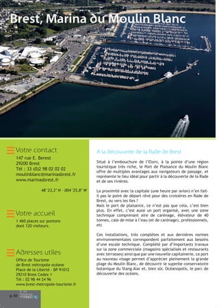 Brest, Marina du Moulin Blanc

Votre contact

A la découverte de la Rade de Brest

147 rue E. Berest
29200 Brest
Tél : 33 (0)2 98 02 02 02
moulinblanc@marinasbrest.fr
www.marinasbrest.fr

Situé à l’embouchure de l’Elorn, à la pointe d’une région
touristique très riche, le Port de Plaisance du Moulin Blanc
offre de multiples avantages aux navigateurs de passage, et
représente le lieu idéal pour partir à la découverte de la Rade
et de ses rivières.

48°23,2’ N - 004°25,8’ W

Votre accueil
1 460 places sur pontons
dont 120 visiteurs.

Adresses utiles
Office de Tourisme
de Brest métropole océane
Place de la Liberté - BP 91012
29210 Brest Cedex 1
Tél : 02 98 44 24 96
www.brest-metropole-tourisme.fr
p.1
0

La proximité avec la capitale (une heure par avion) n’en faitil pas le point de départ rêvé pour des croisières en Rade de
Brest, ou vers les Iles ?
Mais le port de plaisance, ce n’est pas que cela, c’est bien
plus. En effet, c’est aussi un port organisé, avec une zone
technique comprenant aire de carénage, élévateur de 40
tonnes, cale de mise à l’eau (et de carénage), professionnels,
etc
Ces installations, très complètes et aux dernières normes
environnementales correspondent parfaitement aux besoins
d’une escale technique. Complété par d’importants travaux
sur la zone commerciale (magasins spécialisés et restaurants
avec terrasses) ainsi que par une nouvelle capitainerie, ce port
au nouveau visage permet d’apprécier pleinement la grande
plage du Moulin Blanc, de découvrir le superbe conservatoire
botanique du Stang Alar et, bien sûr, Océanopolis, le parc de
découverte des océans.

 