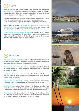 À terre
Vous ne pouvez pas visiter Brest sans profiter des merveilles
d’Océanopolis. Le parc de découverte des océans, unique en Europe,
vous embarquera dans tous les coins du globe à la découverte des
innombrables merveilles que la mer peut offrir.
Profitez aussi des sites naturels exceptionnels pour découvrir une
autre forme d’amusement, en harmonie avec les éléments.
Après vous être tant dépensé, il sera bien temps de vous cultiver.
Rendez-vous au musée ! Le musée des Beaux-Arts, le centre d’art
Passerelle ou encore la cinémathèque de Bretagne vous permettront
de plonger dans les différentes facettes de la création.
Espace Vauban, Carène et parc de Penfeld accueillent toute l’année
les artistes les plus divers. Et bien sûr, il y a le Quartz, la fameuse
scène nationale de Brest où le théâtre, la danse et la musique
trouvent, depuis 1988, un écrin à leur mesure...

Par la mer
Plougastel-Daoulas - Lauberlac’h, située entre la pointe de l’Armorique
et la pointe de Doubidy, l’anse de L’Auberlac’h ouverte aux vents de
Sud-Ouest, permet une belle escale de mi-journée.
Plougastel-Daoulas - Tinduff, Ancré au sud de la rade de Brest, le port
du Tinduff,équipé de 225 mouillages est le troisième port de plaisance
de la rade de Brest.
Loperhet - Rostiviec, situé sur la rive Est de l’anse de Penfoul,
Rostiviec offre de belles balades littorales Le mouillage est accessible
à partir de la mi-marée.
Logonna Daoulas - Moulin Mer, située à l’embouchure le la rivière du
Camfrout, c’est ici que sont nées les premières classes de mer.
Landévennec,au détour d’un méandre de l’Aulne, protégé des
vents dominants, en fond de rade de Brest, le charmant bourg de
Landévennec bénéficie d’un micro-climat et d’une douce quiétude.
Roscanvel, du fait de sa situation stratégique à l’extrême pointe
de Finistère, la presqu’île de Roscanvel fourmille de sites militaires
historiques, construits entre le 17ème et le 20ème siècle

p. 1
1

 