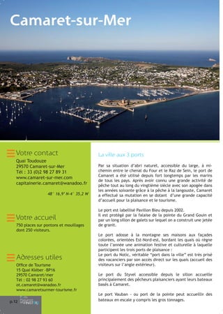 Camaret-sur-Mer

Votre contact
Quai Toudouze
29570 Camaret-sur-Mer
Tél : 33 (0)2 98 27 89 31
www.camaret-sur-mer.com
capitainerie.camaret@wanadoo.fr
48° 16,9’ N-4° 35,2 W

Votre accueil
750 places sur pontons et mouillages
dont 250 visiteurs.

Adresses utiles
Office de Tourisme
15 Quai Kléber –BP16
29570 Camaret/mer
Tél : 02 98 27 93 60
ot.camaret@wanadoo.fr
www.camaretsurmer-tourisme.fr
p.1
2

La ville aux 3 ports
Par sa situation d’abri naturel, accessible du large, à michemin entre le chenal du Four et le Raz de Sein, le port de
Camaret a été utilisé depuis fort longtemps par les marins
de tous les pays. Après avoir connu une grande activité de
pêche tout au long du vingtième siècle avec son apogée dans
les années soixante grâce à la pêche à la langouste, Camaret
a effectué sa mutation en se dotant d’une grande capacité
d’accueil pour la plaisance et le tourisme.
Le port est labellisé Pavillon Bleu depuis 2002.
Il est protégé par la falaise de la pointe du Grand Gouin et
par un long sillon de galets sur lequel on a construit une jetée
de granit.
Le port adosse à la montagne ses maisons aux façades
colorées, orientées Est-Nord-est, bordant les quais où règne
toute l’année une animation festive et culturelle à laquelle
participent les trois ports de plaisance :
Le port du Notic, véritable “port dans la ville” est très prisé
des vacanciers par son accès direct sur les quais (accueil des
visiteurs sur l’angle extérieur).
Le port du Styvel accessible depuis le sillon accueille
principalement des pêcheurs plaisanciers ayant leurs bateaux
basés à Camaret.
Le port Vauban - ou port de la pointe peut accueillir des
bateaux en escale y compris les gros tonnages.

 