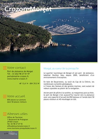 Crozon-Morgat

Votre contact

Morgat, au coeur de la presqu’île

Port de plaisance de Morgat
Tél : 33 (0)2 98 27 01 97
ports@mairie-crozon.fr.
www.mairie-crozon.fr

Le quartier touristique de Morgat et son port de plaisance,
labellisé Pavillon bleu depuis 2009, bénéficient d’un
environnement d’exception.

48°13,6’ N - 004°29,5 W

Votre accueil
850 places sur pontons
dont 50 places visiteurs

Adresses utiles
Office de Tourisme
1 Boulevard de Pralognan
29160 Crozon
Tel: 02 98 27 07 92
officedetourisme@crozon.fr
www.tourisme-presquiledecrozon.fr
p.14

En baie de Douarnenez, au seuil du Cap de la Chèvre, les
nombreuses curiosités géologiques,
à l’instar des falaises et des grottes marines, sont autant de
valeurs ajoutées au plaisir de la navigation.
Ancien port de pêche à la sardine, au maquereau puis au thon,
le port de Morgat s’est aujourd’hui tourné vers la plaisance
avec une capacité d’accueil de 850 bateaux à l’année dont 50
places visiteurs et 40 mouillages en été.

 