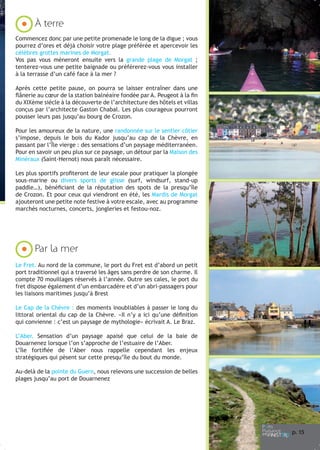 À terre
Commencez donc par une petite promenade le long de la digue ; vous
pourrez d’ores et déjà choisir votre plage préférée et apercevoir les
célèbres grottes marines de Morgat.
Vos pas vous mèneront ensuite vers la grande plage de Morgat ;
tenterez-vous une petite baignade ou préférerez-vous vous installer
à la terrasse d’un café face à la mer ?
Après cette petite pause, on pourra se laisser entraîner dans une
flânerie au cœur de la station balnéaire fondée par A. Peugeot à la fin
du XIXème siècle à la découverte de l’architecture des hôtels et villas
conçus par l’architecte Gaston Chabal. Les plus courageux pourront
pousser leurs pas jusqu’au bourg de Crozon.
Pour les amoureux de la nature, une randonnée sur le sentier côtier
s’impose, depuis le bois du Kador jusqu’au cap de la Chèvre, en
passant par l’Île vierge : des sensations d’un paysage méditerranéen.
Pour en savoir un peu plus sur ce paysage, un détour par la Maison des
Minéraux (Saint-Hernot) nous paraît nécessaire.
Les plus sportifs profiteront de leur escale pour pratiquer la plongée
sous-marine ou divers sports de glisse (surf, windsurf, stand-up
paddle…), bénéficiant de la réputation des spots de la presqu’île
de Crozon. Et pour ceux qui viendront en été, les Mardis de Morgat
ajouteront une petite note festive à votre escale, avec au programme
marchés nocturnes, concerts, jongleries et festou-noz.

Par la mer
Le Fret. Au nord de la commune, le port du Fret est d’abord un petit
port traditionnel qui a traversé les âges sans perdre de son charme. Il
compte 70 mouillages réservés à l’année. Outre ses cales, le port du
fret dispose également d’un embarcadère et d’un abri-passagers pour
les liaisons maritimes jusqu’à Brest
Le Cap de la Chèvre : des moments inoubliables à passer le long du
littoral oriental du cap de la Chèvre. «Il n’y a ici qu’une définition
qui convienne : c’est un paysage de mythologie» écrivait A. Le Braz.
L’Aber. Sensation d’un paysage apaisé que celui de la baie de
Douarnenez lorsque l’on s’approche de l’estuaire de l’Aber.
L’île fortifiée de l’Aber nous rappelle cependant les enjeux
stratégiques qui pèsent sur cette presqu’île du bout du monde.
Au-delà de la pointe du Guern, nous relevons une succession de belles
plages jusqu’au port de Douarnenez

p. 1
5

 