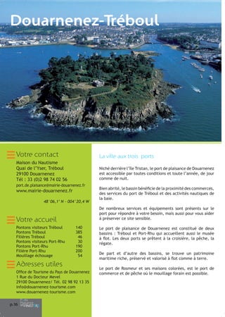 Douarnenez-Tréboul

Votre contact

La ville aux trois ports

Maison du Nautisme
Quai de l’Yser, Tréboul
29100 Douarnenez
Tél : 33 (0)2 98 74 02 56

Niché derrière l’île Tristan, le port de plaisance de Douarnenez
est accessible par toutes conditions et toute l’année, de jour
comme de nuit.

port.de.plaisance@mairie-douarnenez.fr

www.mairie-douarnenez.fr
48°06,1’ N - 004°20,4 W

De nombreux services et équipements sont présents sur le
port pour répondre à votre besoin, mais aussi pour vous aider
à préserver ce site sensible.

Votre accueil
Pontons visiteurs Tréboul
Pontons Tréboul
Filières Tréboul
Pontons visiteurs Port-Rhu
Pontons Port-Rhu
Filière Port-Rhu
Mouillage échouage

140
385
46
30
190
200
54

Adresses utiles
Office de Tourisme du Pays de Douarnenez
1 Rue du Docteur Mevel
29100 Douarnenez/ Tél. 02 98 92 13 35
info@douarnenez-tourisme.com
www.douarnenez-tourisme.com
p.16

Bien abrité, le bassin bénéficie de la proximité des commerces,
des services du port de Tréboul et des activités nautiques de
la baie.

Le port de plaisance de Douarnenez est constitué de deux
bassins : Tréboul et Port-Rhu qui accueillent aussi le musée
à flot. Les deux ports se prêtent à la croisière, la pêche, la
régate.
De part et d’autre des bassins, se trouve un patrimoine
maritime riche, préservé et valorisé à flot comme à terre.
Le port de Rosmeur et ses maisons colorées, est le port de
commerce et de pêche où le mouillage forain est possible.

 