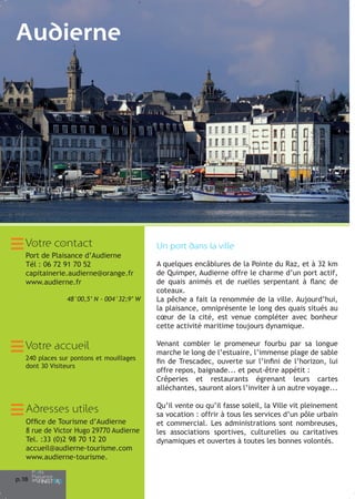 Audierne

Votre contact
Port de Plaisance d’Audierne
Tél : 06 72 91 70 52
capitainerie.audierne@orange.fr
www.audierne.fr
48°00,5’ N - 004°32;9’ W

Votre accueil
240 places sur pontons et mouillages
dont 30 Visiteurs

Adresses utiles
Office de Tourisme d’Audierne
8 rue de Victor Hugo 29770 Audierne
Tel. :33 (0)2 98 70 12 20
accueil@audierne-tourisme.com
www.audierne-tourisme.
p.1
8

Ap
Le
lai
la
Ba
Vo
ve
Ma
pr
d’
d’
Pr
pa
to
La
les
co
Re
pa
vo
Vo
la

Un port dans la ville
A quelques encâblures de la Pointe du Raz, et à 32 km
de Quimper, Audierne offre le charme d’un port actif,
de quais animés et de ruelles serpentant à flanc de
coteaux.
La pêche a fait la renommée de la ville. Aujourd’hui,
la plaisance, omniprésente le long des quais situés au
cœur de la cité, est venue compléter avec bonheur
cette activité maritime toujours dynamique.
Venant combler le promeneur fourbu par sa longue
marche le long de l’estuaire, l’immense plage de sable
fin de Trescadec, ouverte sur l’infini de l’horizon, lui
offre repos, baignade... et peut-être appétit :
Crêperies et restaurants égrenant leurs cartes
alléchantes, sauront alors l’inviter à un autre voyage...
Qu’il vente ou qu’il fasse soleil, la Ville vit pleinement
sa vocation : offrir à tous les services d’un pôle urbain
et commercial. Les administrations sont nombreuses,
les associations sportives, culturelles ou caritatives
dynamiques et ouvertes à toutes les bonnes volontés.

Es
à
no
l’e

Ile
Re
su
qu
ma

La
Ra
l’a
lar
Me

 