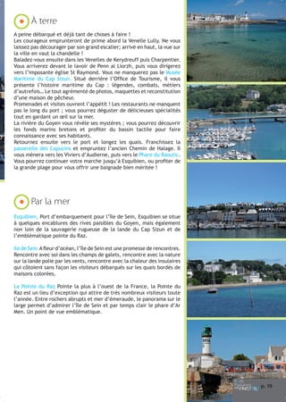 À terre
A peine débarqué et déjà tant de choses à faire !
Les courageux emprunteront de prime abord la Venelle Lully. Ne vous
laissez pas décourager par son grand escalier; arrivé en haut, la vue sur
la ville en vaut la chandelle !
Baladez-vous ensuite dans les Venelles de Kerydreuff puis Charpentier.
Vous arriverez devant le lavoir de Penn al Liorzh, puis vous dirigerez
vers l’imposante église St Raymond. Vous ne manquerez pas le Musée
Maritime du Cap Sizun. Situé derrière l’Office de Tourisme, il vous
présente l’histoire maritime du Cap : légendes, combats, métiers
d’autrefois… Le tout agrémenté de photos, maquettes et reconstitution
d’une maison de pêcheur.
Promenades et visites ouvrent l’appétit ! Les restaurants ne manquent
pas le long du port ; vous pourrez déguster de délicieuses spécialités
tout en gardant un œil sur la mer.
La rivière du Goyen vous révèle ses mystères ; vous pourrez découvrir
les fonds marins bretons et profiter du bassin tactile pour faire
connaissance avec ses habitants.
Retournez ensuite vers le port et longez les quais. Franchissez la
passerelle des Capucins et empruntez l’ancien Chemin de Halage. Il
vous mènera vers les Viviers d’Audierne, puis vers le Phare du Raoulic.
Vous pourrez continuer votre marche jusqu’à Esquibien, ou profiter de
la grande plage pour vous offrir une baignade bien méritée !

Par la mer
Esquibien, Port d’embarquement pour l’île de Sein, Esquibien se situe
à quelques encablures des rives paisibles du Goyen, mais également
non loin de la sauvagerie rugueuse de la lande du Cap Sizun et de
l’emblématique pointe du Raz.
Ile de Sein A fleur d’océan, l’île de Sein est une promesse de rencontres.
Rencontre avec soi dans les champs de galets, rencontre avec la nature
sur la lande polie par les vents, rencontre avec la chaleur des insulaires
qui côtoient sans façon les visiteurs débarqués sur les quais bordés de
maisons colorées.
La Pointe du Raz Pointe la plus à l’ouest de la France, la Pointe du
Raz est un lieu d’exception qui attire de très nombreux visiteurs toute
l’année. Entre rochers abrupts et mer d’émeraude, le panorama sur le
large permet d’admirer l’île de Sein et par temps clair le phare d’Ar
Men. Un point de vue emblématique.

p. 1
9

 