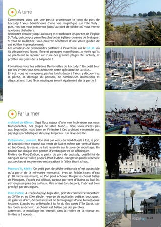À terre
Commencez donc par une petite promenade le long du port de
Loctudy ! Vous bénéficierez d’une vue magnifique sur l’île Tudy ;
puis, vos pas vous mèneront jusqu’au port de pêche où vous verrez
quelques chalutiers.
Remontez ensuite jusqu’au bourg et franchissez les portes de l’église
St Tudy, qui compte parmi les plus belles églises romanes de Bretagne.
Si vous le souhaitez, vous pourrez bénéficier d’une visite guidée de
cet édifice impressionnant.
Les amateurs de promenades partiront à l’aventure sur le GR 34, où
ils découvriront faune, flore et paysages magnifiques. A moins qu’ils
ne préfèrent se reposer sur l’une des grandes plages de Loctudy, et
profiter des joies de la baignade !
Connaissez-vous les célèbres Demoiselles de Loctudy ? Un petit tour
par les Viviers vous fera découvrir cette spécialité de la ville…
En été, vous ne manquerez pas les lundis du port ! Vous y découvrirez
la pêche, la découpe du poisson, de nombreuses animations et
dégustations ! Les fêtes nautiques seront également de la partie !

Par la mer
Archipel de Glénan, Sept îlots autour d’une mer intérieure aux eaux
transparentes, des plages de sable blanc... Non, vous n’êtes pas
aux Seychelles mais bien en Finistère ! Cet archipel ressemble aux
paysages paradisiaques des pays tropicaux. Un rêve éveillé.
Plobannalec, Lesconil, Bon abri par vents du Nord-Ouest à Est, le port
de Lesconil reste exposé aux vents de Sud et même par vents d’Ouest
et Sud-Ouest, le ressac se fait ressentir sur la zone de mouillage. Un
ponton sur chaque rive permet d’embarquer et de débarquer.
Rivière de Pont-L’Abbé, A partir du port de Loctudy, possibilité de
naviguer sur la rivière jusqu’à Pont-L’Abbé. Navigation plutôt réservée
aux petites et moyennnes embarcations à faible tirant d’eau.
Penmarc’h, Kérity, Ce petit port de pêche artisanale n’est accessible
qu’à partir de la mi-marée montante, avec un faible tirant d’eau
(1,20 mètre maximum), où l’on peut échouer. Malgré le chenal balisé
de Pénaguer, l’accès est délicat, surtout par vent d’Ouest au Sud-Est
et l’on passe près des cailloux. Mais arrivé dans le port, l’abri est bien
protégé par des digues.
Pont-L’abbé. A l’orée du pays bigouden, port de commerce important
au XVIIIe et au XIXe siècle, regorge de multiples petites boutiques,
de galeries d’art, de brocantes et de témoignages d’une tumultueuse
histoire. L’accès est préférable à la fin du flot après l’île Garot, car
les fonds assèchent. Le chenal est balisé par des perches.
Attention, le mouillage est interdit dans la rivière et la vitesse est
limitée à 3 noeuds.

p. 21

 