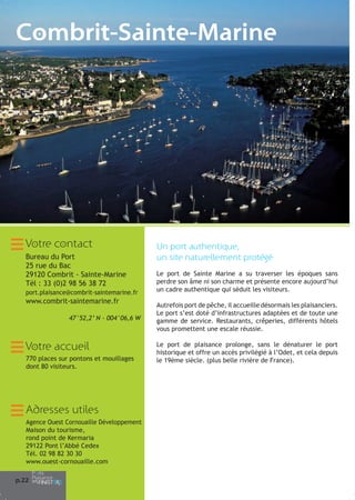Combrit-Sainte-Marine

Votre contact
Bureau du Port
25 rue du Bac
29120 Combrit - Sainte-Marine
Tél : 33 (0)2 98 56 38 72
port.plaisance@combrit-saintemarine.fr

www.combrit-saintemarine.fr
47°52,2’ N - 004°06,6 W

Votre accueil
770 places sur pontons et mouillages
dont 80 visiteurs.

Adresses utiles
Agence Ouest Cornouaille Développement
Maison du tourisme,
rond point de Kermaria
29122 Pont l’Abbé Cedex
Tél. 02 98 82 30 30
www.ouest-cornouaille.com
p.22

Un port authentique,
un site naturellement protégé
Le port de Sainte Marine a su traverser les époques sans
perdre son âme ni son charme et présente encore aujourd’hui
un cadre authentique qui séduit les visiteurs.
Autrefois port de pêche, il accueille désormais les plaisanciers.
Le port s’est doté d’infrastructures adaptées et de toute une
gamme de service. Restaurants, crêperies, différents hôtels
vous promettent une escale réussie.
Le port de plaisance prolonge, sans le dénaturer le port
historique et offre un accès privilégié à l’Odet, et cela depuis
le 19ème siècle. (plus belle rivière de France).

 