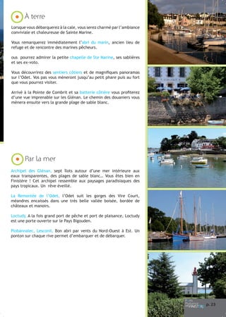 À terre
Lorsque vous débarquerez à la cale, vous serez charmé par l’ambiance
conviviale et chaleureuse de Sainte Marine.
Vous remarquerez immédiatement l’abri du marin, ancien lieu de
refuge et de rencontre des marines pêcheurs.
ous pourrez admirer la petite chapelle de Ste Marine, ses sablières
et ses ex-voto.
Vous découvrirez des sentiers côtiers et de magnifiques panoramas
sur l’Odet. Vos pas vous mèneront jusqu’au petit phare puis au fort
que vous pourrez visiter.
Arrivé à la Pointe de Combrit et sa batterie côtière vous profiterez
d’une vue imprenable sur les Glénan. Le chemin des douaniers vous
mènera ensuite vers la grande plage de sable blanc.

Par la mer
Archipel des Glénan, sept îlots autour d’une mer intérieure aux
eaux transparentes, des plages de sable blanc… Vous êtes bien en
Finistère ! Cet archipel ressemble aux paysages paradisiaques des
pays tropicaux. Un rêve éveillé.
La Remontée de l’Odet, l’Odet suit les gorges des Vire Court,
méandres encaissés dans une très belle vallée boisée, bordée de
châteaux et manoirs.
Loctudy, A la fois grand port de pêche et port de plaisance, Loctudy
est une porte ouverte sur le Pays Bigouden.
Plobannalec, Lesconil, Bon abri par vents du Nord-Ouest à Est. Un
ponton sur chaque rive permet d’embarquer et de débarquer.

p. 23

 