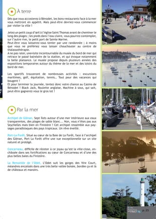 À terre
Dès que vous accosterez à Bénodet, les bons restaurants face à la mer
vous mettront en appétit. Mais peut-être devriez-vous commencer
par visiter la ville !
Jetez un petit coup d’œil à l’église Saint Thomas avant de cheminer le
long des plages ; les pieds dans l’eau claire, vous pourrez contempler,
sur l’autre rive, le petit port de Sainte Marine.
Peut-être vous laisserez-vous tenter par une randonnée ; à moins
que vous ne préfériez vous laisser chouchouter au centre de
thalassothérapie.
A ne pas rater, unevisite incontournable du musée du bord de mer qui
retrace le passé balnéaire de la station, et qui évoque notamment
la belle plaisance. Le musée propose depuis plusieurs années des
expositions temporaires autour du thème de la mer et des loisirs du
bord de mer.
Les sportifs trouveront de nombreuses activités : excursions
maritimes, golf, équitation, tennis… Tout pour des vacances qui
bougent !
Et pour terminer la journée, tentez donc votre chance au Casino de
Bénodet ! Black Jack, Roulette anglaise, Machine à sous, qui sait,
peut-être gagnerez-vous le gros lot !

Par la mer
Archipel de Glénan, Sept îlots autour d’une mer intérieure aux eaux
transparentes, des plages de sable blanc... Non, vous n’êtes pas aux
Seychelles mais bien en Finistère ! Cet archipel ressemble aux paysages paradisiaques des pays tropicaux. Un rêve éveillé.
Port-La-Forêt, Situé au cœur de la Baie de La Forêt, face à l’archipel
des Glénan, Port La Forêt offre une vue exceptionnelle sur un site
naturel et protégé.
Concarneau, difficile de résister à ce joyau qu’est la ville-close, enchâssée dans ses fortifications au cœur de Concarneau et d’une des
plus belles baies du Finistère.
La Remontée de l’Odet, L’Odet suit les gorges des Vire Court,
méandres encaissés dans une très belle vallée boisée, bordée ça et là
de châteaux et manoirs.

p. 25

 