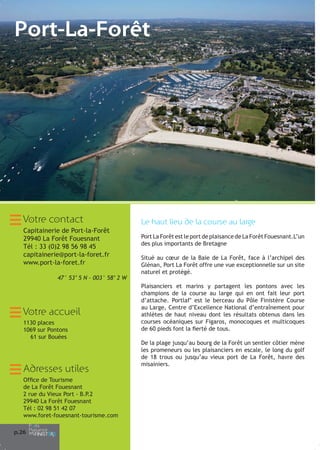 Port-La-Forêt

Votre contact
Capitainerie de Port-la-Forêt
29940 La Forêt Fouesnant
Tél : 33 (0)2 98 56 98 45
capitainerie@port-la-foret.fr
www.port-la-foret.fr
47° 53’ 5 N – 003° 58’ 2 W

Votre accueil
1130 places
1069 sur Pontons
61 sur Bouées

Adresses utiles
Office de Tourisme
de La Forêt Fouesnant
2 rue du Vieux Port - B.P.2
29940 La Forêt Fouesnant
Tél : 02 98 51 42 07
www.foret-fouesnant-tourisme.com
p.26

Le haut lieu de la course au large
Port La Forêt est le port de plaisance de La Forêt Fouesnant.L’un
des plus importants de Bretagne
Situé au cœur de la Baie de La Forêt, face à l’archipel des
Glénan, Port La Forêt offre une vue exceptionnelle sur un site
naturel et protégé.
Plaisanciers et marins y partagent les pontons avec les
champions de la course au large qui en ont fait leur port
d’attache. Portlaf’ est le berceau du Pôle Finistère Course
au Large, Centre d’Excellence National d’entraînement pour
athlètes de haut niveau dont les résultats obtenus dans les
courses océaniques sur Figaros, monocoques et multicoques
de 60 pieds font la fierté de tous.
De la plage jusqu’au bourg de la Forêt un sentier côtier mène
les promeneurs ou les plaisanciers en escale, le long du golf
de 18 trous ou jusqu’au vieux port de La Forêt, havre des
misainiers.

 