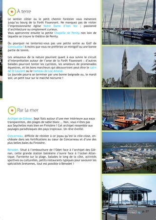 À terre
Le sentier côtier ou le petit chemin forestier vous mèneront
jusqu’au bourg de la Forêt Fouesnant. Ne manquez pas de visiter
l’impressionnante église Notre Dame d’Izel Vor ; passionné
d’architecture ou simplement curieux.
Vous apercevrez ensuite la petite Chapelle de Penity non loin de
laquelle se trouve le théâtre de Penity.
Ou pourquoi ne tenteriez-vous pas une petite sortie au Golf de
Cornouaille ? A moins que vous ne préfériez un minigolf ou une bonne
partie de tennis.
Les amoureux de la nature pourront quant à eux suivre le circuit
d’interprétation autour de l’anse de la Forêt Fouesnant ; d’autres
balades pourront tenter les cyclistes, les amateurs de promenades
équestres, et les bons marcheurs qui découvriront peut-être le cairn
de St Laurent ou le hameau de Loc Amand.
La journée pourra se terminer par une bonne baignade ou, le mardi
soir, un petit tour sur le marché nocturne !

Par la mer
Archipel de Glénan, Sept îlots autour d’une mer intérieure aux eaux
transparentes, des plages de sable blanc... Non, vous n’êtes pas
aux Seychelles mais bien en Finistère ! Cet archipel ressemble aux
paysages paradisiaques des pays tropicaux. Un rêve éveillé.
Concarneau, difficile de résister à ce joyau qu’est la ville-close, enchâssée dans ses fortifications au cœur de Concarneau et d’une des
plus belles baies du Finistère.
Bénodet. Situé à l’embouchure de l’Odet face à l’archipel des Glénan, cette grande station balnéaire s’ouvre face à l’océan Atlantique. Farniente sur la plage, balades le long de la côte, activités
sportives ou culturelles, petits restaurants typiques pour savourer les
spécialités bretonnes, tout est possible à Bénodet !

p. 27

 