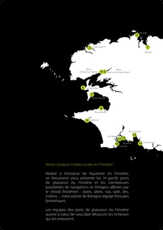 2

3

Roscoff

1

L’Aber-Wrac’h

Morlaix

Brest,
Marina du Château

6

4 5

Brest,
Marina du Moulin Blanc

Camaret/Mer

7
Crozon Morgat

8
Douarnenez

9

Audierne

Port La Forêt
Ste Marine

11 12

10

Bénodet
Loctudy

Venez naviguer et faire escale en Finistère !
Réalisé à l’initiative de Nautisme En Finistère,
ce document vous présente les 1 grands ports
4
de plaisance du Finistère et les nombreuses
possibilités de navigations et d’étapes offertes par
le littoral finistérien : baies, abers, rias, rade, îles,
rivières… notre pointe de Bretagne regorge d’escales
fantastiques.
Les équipes des ports de plaisance du Finistère
auront à cœur de vous faire découvrir les richesses
qui les entourent.

13
14

Concarneau

 