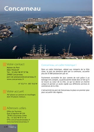 Concarneau

Votre contact
Maison du Port
Môle Pénéroff
Tél : 33 (0)2 98 97 57 96
29900 Concarneau
port-de-plaisance@concarneau.fr
www.concarneau.fr
47°52,0’ N - 003°54,8 W

Votre accueil
767 places sur pontons et mouillages
dont 54 places visiteurs.

Adresses utiles
Office de Tourisme
Quai d’Aiguillon BP 529
29185 Concarneau Cedex
Tél. +33 (0)2 98 97 01 44
OTSI.concarneau@wanadoo.fr
www.tourismeconcarneau.fr
p.28

Concarneau, un cadre historique !
Dans un cadre historique, adossé aux remparts de la Ville
close, le port de plaisance géré par la commune, accueille
plus de 25 000 plaisanciers par an.
Facilement accessible de jour comme de nuit grâce à un
balisage très complet, sa particularité réside dans le fait qu’il
se trouve au coeur de la ville, ce qui lui donne un charme
unique et permet un accès rapide aux différents services et
commerces de la ville.
L’attractivité du port de Concarneau le place en premier plan
pour accueillir des régates.

 