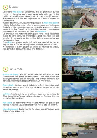 À terre

6

Camaret-sur-Mer

11

7

Sainte-Marine

La célèbre Ville Close de Concarneau, lieu de promenade sur les
remparts ; la grande porte, puis sa rue principale, ses petites
ruelles de caractère vous mèneront de découverte en découverte.
Vous bénéficierez d’une vue magnifique sur la ville et le port de
Concarneau !
Au cœur de la Ville Close, vous ne manquerez pas le Musée de la pêche !
Histoire de la pêche, conservation du poisson, aquarium, techniques
de pêche et bien d’autres vous seront présentés. Vous pourrez même
monter à bord de l’Hémérica, un véritable chalutier ! Les amateurs
de sciences et les curieux feront halte au Marinarium.
Les amoureux de la nature ne seront pas en reste : entre les grandes
plages de sable blanc, les promenades à pied ou à vélo dans des
chemins de campagne ou des sentiers boisés, vous n’aurez que
l’embarras du choix !
Et le GR34 vous guidera au plus près de la côte, vous offrant tout au
long des sentiers côtiers de magnifiques points de vues sur la baie.
A l’extrémité de la rive gauche, un service de navettes par le bac,
vous permet de découvrir les deux rives de la cité.

Crozon-Morgat

12

8

Bénodet

Par la mer
Archipel de Glénan, Sept îlots autour d’une mer intérieure aux eaux
transparentes, des plages de sable blanc... Non, vous n’êtes pas
aux Seychelles mais bien en Finistère ! Cet archipel ressemble aux
paysages paradisiaques des pays tropicaux. Un rêve éveillé.

Douarnenez

Port-La-Forêt, Situé au cœur de la Baie de La Forêt, face à l’archipel
des Glénan, Port La Forêt offre une vue exceptionnelle sur un site
naturel et protégé.

13

Port-La-Forêt

Le Belon, Excellent abri pour la plaisance aussi bien au château de
Bélon rive droite, qu’au port de Bélon rive gauche. Excellent site pour
la célèbre plate du Bélon.
Pont Avent, en remontant l’Aven de Port Manec’h en passant par
Kerdruc et Rosbras, vous avez rendez-vous avec la cité des peintres.

9

Audierne

Névez-Port Manech, Facile d’accès, Port Manech est à l’abri des vents
de Nord-Ouest à Nord -Est.

14

10

Loctudy

Concarneau

Nos remerciements à Benoît Stichelbaut
pour l’ensemble de ses photos.
www.stichelbaut.com

p. 29

 