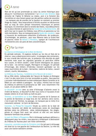 À terre
Rien de tel qu’une promenade au coeur du centre historique pour
découvrir l’architecture morlaisienne ! Le Circuit des Venelles vous
entraîne de l’église St Mélaine au viaduc, puis à la fontaine des
Carmélites en vous faisant passer par des petites ruelles de caractère
; ne manquez pas de prendre de la hauteur en montant au premier
étage du viaduc. Vous emprunterez d’étroits escaliers et découvrirez
tout au long de votre périple monuments historiques et petites
boutiques. En cheminant dans la venelle des Halles, vous déboucherez
sur la place Allende et apercevrez la maison de la Duchesse Anne. Un
petit tour par le square du Château vous offrira un panorama sur les
toits morlaisiens. Vous ne manquerez pas le Musée des Jacobins ; vous
y trouverez de nombreuses collections d’orfèvrerie, de sculptures,
d’archéologie, de peinture… puis vous flânerez dans la Grand Rue
et pourrez visiter la Maison à Pondalez, typique de l’architecture
morlaisienne avec ses pans de bois caractéristiques.

Par la mer
La réserve ornithologique de la Baie de Morlaix
En période estivale, 14 espèces nichent sur les iles et îlots de la
réserve, vous y observerez entre autre : le plongeon des cormorans,
la voix criarde des huîtriers pie, la présence très discrète du pipit
maritime mais aussi les aigrettes garzette et peut-être même
leur cousin, le héron cendré. L’œil éclairé distinguera les joyaux
de la baie : les sternes Caugek, Pierregarin et Dougall. En période
d’hivernage, des milliers d’individus viennent gambader sur les
vases nourricières de la baie ; bernaches, tadorne de belon, canard
colvert, courlis, bécasseaux…
Le Château du Taureau, l’emblème et le fleuron de la baie !
Né au XVIe siècle, indissociable de l’œuvre de Vauban en Bretagne
c’est l’un des rares forts à la mer accessible au public. Vous pourrez
y accoster individuellement ou bien embarquer depuis Carantec et le
Diben sur une vedette à passagers. Sur place, montez tout en haut
du château et admirez le panaorama sur 360° avec notamment l’Ile
Louet, et son phare édifié en 1857.
Le Dourduff- en-mer Avec sa zone d’échouage d’attente avant la
rivière de Morlaix, le Dourduff-en-Mer vous ravira à l’occasion d’une
balade côtière et d’une halte au Café du port.
Térénez, un belvédère sur la Baie Entre la pointe de St Samson et
la pointe de Barnenez un large bras de mer abritera votre navire,
c’est le port de Térénez. Au passage, ne manquez pas la visite d’un
monument national : le Cairn de Barnenez.
Carantec, la Presqu’île Coquette Située au centre de la baie de
Morlaix, Carantec est dotée de nombreuses zones de mouillages
abritées selon les différents aléas météorologiques. Ses plages,
grèves et criques font aussi son attrait et elle est une station
balnéaire familiale très animée.
Le port du Diben à Plougasnou Port à échouage quelques pêcheurs y
débarquent pour les viviers, vous pourrez y embarquer à destination
du Château du Taureau pour une visite commentée.
Locquirec, première escale du Finistère nord Ce joli port à échouage
est situé sur la rive gauche de l’embouchure du Douron. La ville est
aussi une station balnéaire animée.

p. 3

 
