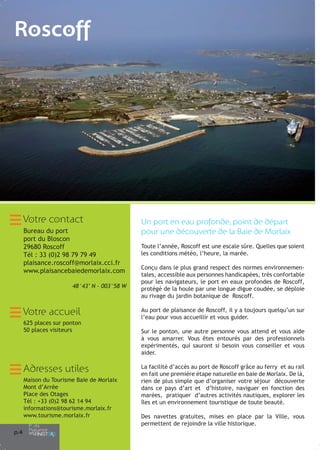 Roscoff

Votre contact
Bureau du port
port du Bloscon
29680 Roscoff
Tél : 33 (0)2 98 79 79 49
plaisance.roscoff@morlaix.cci.fr
www.plaisancebaiedemorlaix.com
48°43’ N - 003°58 W

Votre accueil
625 places sur ponton
50 places visiteurs

Adresses utiles
Maison du Tourisme Baie de Morlaix
Mont d’Arrée
Place des Otages
Tél : +33 (0)2 98 62 14 94
informations@tourisme.morlaix.fr
www.tourisme.morlaix.fr
p.4

Un port en eau profonde, point de départ
pour une découverte de la Baie de Morlaix
Toute l’année, Roscoff est une escale sûre. Quelles que soient
les conditions météo, l’heure, la marée.
Conçu dans le plus grand respect des normes environnementales, accessible aux personnes handicapées, très confortable
pour les navigateurs, le port en eaux profondes de Roscoff,
protégé de la houle par une longue digue coudée, se déploie
au rivage du jardin botanique de Roscoff.
Au port de plaisance de Roscoff, il y a toujours quelqu’un sur
l’eau pour vous accueillir et vous guider.
Sur le ponton, une autre personne vous attend et vous aide
à vous amarrer. Vous êtes entourés par des professionnels
expérimentés, qui sauront si besoin vous conseiller et vous
aider.
La facilité d’accès au port de Roscoff grâce au ferry et au rail
en fait une première étape naturelle en baie de Morlaix. De là,
rien de plus simple que d’organiser votre séjour découverte
dans ce pays d’art et d’histoire, naviguer en fonction des
marées, pratiquer d’autres activités nautiques, explorer les
îles et un environnement touristique de toute beauté.
Des navettes gratuites, mises en place par la Ville, vous
permettent de rejoindre la ville historique.

 