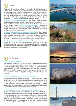 À terre
Petite cité de caractère, à Roscoff, les ruelles dévoilent des cadres
secrets et des portes dérobées. La mer, lumineuse complice, murmure
au pied des maisons fortes. Roscoff est un ville animée par les
restaurants bars, brasseries et le casino. Au Bloscon, sur le site du
port, les professionnels du nautisme se préparent pour vous fournir
la meilleure offre de service pour entretenir votre bateau dès le
printemps 2014 (voilier, shipchandler et chantiers navals).
Roulez et visitez facile avec Easy Roll. D’ores et déjà, juste en face du
bassin plaisance vous pouvez louer des vélos, des voitures et
vélos électriques. Alors, débarquez et roulez facile, vous pouvez
même réserver en ligne ! Le jardin exotique de Roscoff, créé en 1987
par Daniel Person, hôtelier à Roscoff, il héberge 3400 spécimens de
plantes. Le jardin vous dévoilera ses allées sinueuses & rocailleuses
ainsi que ses bassins & cascades…
La maison des Johnnies et de l’oignon de Roscoff. En 1860, ils sont
deux cents à rallier le sud de l’Angleterre pour vendre à pied quelque
mille tonnes d’oignons. En 1929, ils sont plus de 1500 à parcourir,
à bicyclette, les rues et villes d’Angleterre, du Pays de Galles et
d’Écosse. Le musée retrace l’histoire d’une tradition qui perdure.
Roscoff, berceau de la Thalassothérapie. C’est pour le cadre, la
qualité de l’air et de l’eau, qu’un médecin choisit, il y a plus d’un
siècle, de créer le premier centre de thalassothérapie. 110 ans après,
profitez d’une expérience inestimable et de soins exclusifs dispensés
dans un environnement exceptionnel.

Par la mer
Ile de Batz, Douce Enez Vaz
Prolongement rocheux de l’estran roscovite, l’île de Batz a néanmoins
conservé son identité propre. Ses habitants ont su maintenir une
activité économique dynamique toute l’année ce qui leur permet
d’accueillir des visiteurs dans les meilleures conditions. Découvrezlà à pied ou à vélo, comptez au moins une journée pour en faire le
tour et visiter le phare et le jardin exotique Georges Delaselle par
exemple …
Carantec et l’île Callot, île et presqu’île coquettes
Située au centre de la baie de Morlaix, Carantec est pourvue de
nombreuses zones de mouillages abrités selon les différents aléas
météorologiques. Ses plages, grèves et criques font aussi son attrait
et elle est une station balnéaire familiale très animée. A marée
basse, il est bienfaisant d’aller marcher jusqu’au bout de l’île Callot
pour aller chercher là aussi un majestueux panorama.
Le Château du Taureau, l’emblème et le fleuron de la baie !
Né au XVIe de la fierté des habitants de Morlaix souhaitant se
soustraire à la convoitise des pirates anglais, le château du Taureau
est indissociable de l’œuvre de Vauban en Bretagne. Vous pourrez y
accoster individuellement ou bien embarquer depuis Carantec et le
Diben sur une vedette à passagers. Sur place, montez tout en haut
du château et admirez le panaorama sur 360° avec notamment l’Ile
Louet, et son phare édifié en 1857.

p. 5

 