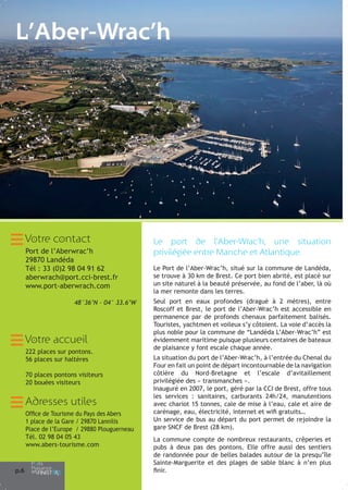 L’Aber-Wrac’h

Votre contact
Port de l’Aberwrac’h
29870 Landéda
Tél : 33 (0)2 98 04 91 62
aberwrach@port.cci-brest.fr
www.port-aberwrach.com
48°36’N - 04° 33.6’W

Votre accueil
222 places sur pontons.
56 places sur haltères
70 places pontons visiteurs
20 bouées visiteurs

Adresses utiles
Office de Tourisme du Pays des Abers
1 place de la Gare / 29870 Lannilis
Place de l’Europe / 29880 Plouguerneau
Tél. 02 98 04 05 43
www.abers-tourisme.com

p.6

Le port de l’Aber-Wrac’h, une situation
privilégiée entre Manche et Atlantique.
Le Port de l’Aber-Wrac’h, situé sur la commune de Landéda,
se trouve à 30 km de Brest. Ce port bien abrité, est placé sur
un site naturel à la beauté préservée, au fond de l’aber, là où
la mer remonte dans les terres.
Seul port en eaux profondes (dragué à 2 mètres), entre
Roscoff et Brest, le port de l’Aber-Wrac’h est accessible en
permanence par de profonds chenaux parfaitement balisés.
Touristes, yachtmen et voileux s’y côtoient. La voie d’accès la
plus noble pour la commune de “Landéda L’Aber-Wrac’h” est
évidemment maritime puisque plusieurs centaines de bateaux
de plaisance y font escale chaque année.
La situation du port de l’Aber-Wrac’h, à l’entrée du Chenal du
Four en fait un point de départ incontournable de la navigation
côtière du Nord-Bretagne et l’escale d’avitaillement
privilégiée des « transmanches ».
Inauguré en 2007, le port, géré par la CCI de Brest, offre tous
les services : sanitaires, carburants 24h/24, manutentions
avec chariot 15 tonnes, cale de mise à l’eau, cale et aire de
carénage, eau, électricité, internet et wifi gratuits…
Un service de bus au départ du port permet de rejoindre la
gare SNCF de Brest (28 km).
La commune compte de nombreux restaurants, crêperies et
pubs à deux pas des pontons. Elle offre aussi des sentiers
de randonnée pour de belles balades autour de la presqu’île
Sainte-Marguerite et des plages de sable blanc à n’en plus
finir.

 