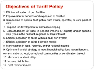 1. Efficient allocation of port facilities
2. Improvement of services and expansion of facilities
3. Introduction of optimal tariff policy from owner, operator, or user point of
view
4. Support for development of domestic shipping
5. Encouragement of trade in specific imports or exports and/or specific
ship types in the national, regional, or local interest
6. Efficient allocation of cargo within a multi port system
7. Efficient allocation of cargo between modes
8. Maximization of local, regional, and/or national income
9. Optimum financial strategy to meet financial obligations toward lenders,
owners, national, local, or regional communities or combination thereof
10. Maximum total net utility
11. Income distribution
12. Cost reimbursement

 