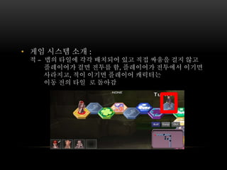 • 게임 시스템 소개 :
적 – 맵의 타일에 각각 배치되어 있고 직접 싸움을 걸지 않고
플레이어가 걸면 전투를 함, 플레이어가 전투에서 이기면
사라지고, 적이 이기면 플레이어 캐릭터는
이동 전의 타일 로 돌아감
 