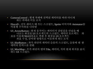 • CameraControl : 현재 차례에 선택된 캐릭터를 따라 다니게
하는 카메라 이동 로직
• Dice2D : 전투 페이즈 때 쓰는 스크립트, Sprite 이미지와 Animator를
이용해 주사위를 나타냄
• UI_ArrowButton : 현재 움직이는 캐릭터가 갈림길을 만났을 때
나오는 화살표 UI 오브젝트의 스크립트, 캐릭터 오브젝트 좌
표를 이용해 NGUI좌표로 변환 후 화살표 UI 오브젝트
좌표 수정, 클릭한 방향으로 이동하게 하는 로직
• UI_SlotButton : 좌측 하단의 캐릭터 슬롯의 스크립트, 슬롯에 대 한
캐릭터 인덱스를 반환
• UI_MiniMap : 우측 하단의 맵의 Tile, 캐릭터, 적의 현재 위치를 표시
하는 UI 스크립트
 