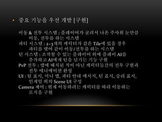 • 중요 기능을 우선 개발 [구현]
이동 & 전투 시스템 : 플레이어가 굴려서 나온 주사위 눈만큼
이동, 전투를 하는 시스템
파티 시스템 : 2~3개의 캐릭터가 같은 Tile에 있을 경우
파티를 맺어 같이 이동/전투를 하는 시스템
턴 시스템 : 조작할 수 있는 플레이어 외에 플레이 AI를
추가하고 AI에게 턴을 넘기는 기능 구현
PvP 전투 : 맵에 배치된 적이 아닌 캐릭터들간의 전투 구현과
전투 애니메이션 완성
UI : 팀 표시, 미니 맵, 파티 안내 메시지, 턴 표시, 승리 표시,
인게임 외의 Scene UI 구성
Camera 제어 : 현재 이동하려는 캐릭터를 따라 이동하는
로직을 구현
 