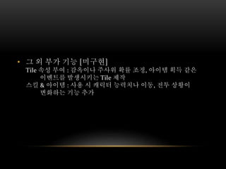 • 그 외 부가 기능 [미구현]
Tile 속성 부여 : 감옥이나 주사위 확률 조정, 아이템 획득 같은
이벤트를 발생시키는 Tile 제작
스킬 & 아이템 : 사용 시 캐릭터 능력치나 이동, 전투 상황이
변화하는 기능 추가
 
