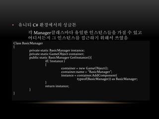 • 유니티 C# 환경에서의 싱글톤
각 Manager클래스마다 유일한 인스턴스들을 가질 수 있고
어디서든지 그 인스턴스를 접근하기 위해서 쓰였음
Class BasicManager
{
private static BasicManager instance;
private static GameObject container;
public static BasicManager GetInstance(){
if( !instance )
{
container = new GameObject();
container.name = “BasicManager”;
instance = container.AddComponent(
typeof(BasicManager)) as BasicManager;
}
return instance;
}
}
 