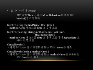 • 유니티 타이머 Invoke()
일반적인 Timer()대신 MonoBehaviour가 지원하는
Invoke()함수가 있다.
Invoke( string methodName, float time )
- methodName 메소드를 time 초 후에 호출
InvokeRepeating( string methodName, float time,
float repeatRate )
- methodName 메소드를 time 초 후에 호출 후에 repeatRate 초
마다 반복 호출
CancelInvoke()
- 이 함수가 쓰여진 스크립트에 있는 모든 Invoke를 취소
CancelInvoke( string methodName )
- 이 함수가 쓰여진 스크립트에 있는 methodName를 호출하는
모든 Invoke를 취소
 