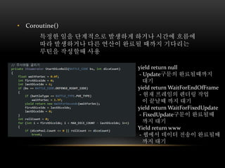 • Coroutine()
특정한 일을 단계적으로 발생하게 하거나 시간에 흐름에
따라 발생하거나 다른 연산이 완료될 때까지 기다리는
루틴을 작성할때 사용
yield return null
- Update구문의 완료될때까지
대기
yield return WaitForEndOfFrame
- 현재 프레임의 렌더링 작업
이 끝날때 까지 대기
yield return WaitForFixedUpdate
- FixedUpdate구문이 완료될때
까지 대기
Yield return www
- 웹에서 데이터 전송이 완료될때
까지 대기
 