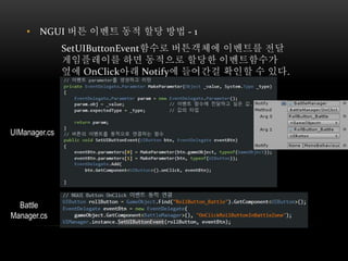 • NGUI 버튼 이벤트 동적 할당 방법 - 1
SetUIButtonEvent함수로 버튼객체에 이벤트를 전달
게임플레이를 하면 동적으로 할당한 이벤트함수가
옆에 OnClick아래 Notify에 들어간걸 확인할 수 있다.
UIManager.cs
Battle
Manager.cs
 