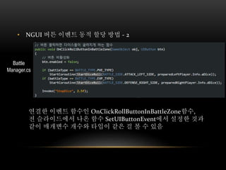 • NGUI 버튼 이벤트 동적 할당 방법 - 2
연결한 이벤트 함수인 OnClickRollButtonInBattleZone함수,
전 슬라이드에서 나온 함수 SetUIButtonEvent에서 설정한 것과
같이 매개변수 개수와 타입이 같은 걸 볼 수 있음
Battle
Manager.cs
 