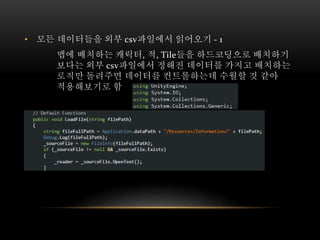 • 모든 데이터들을 외부 csv파일에서 읽어오기 - 1
맵에 배치하는 캐릭터, 적, Tile들을 하드코딩으로 배치하기
보다는 외부 csv파일에서 정해진 데이터를 가지고 배치하는
로직만 돌려주면 데이터를 컨트롤하는데 수월할 것 같아
적용해보기로 함
 