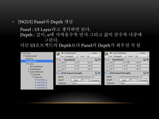 • [NGUI] Panel과 Depth 개념
Panel : UI Layer라고 생각하면 된다.
Depth : 깊이, 0에 가까울수록 먼저 그리고 값이 클수록 나중에
그린다.
다른 UI오브젝트의 Depth보다 Panel의 Depth가 최우선 시 됨
 