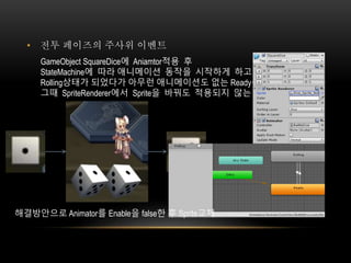 • 전투 페이즈의 주사위 이벤트
GameObject SquareDice에 Aniamtor적용 후
StateMachine에 따라 애니메이션 동작을 시작하게 하고
Rolling상태가 되었다가 아무런 애니메이션도 없는 Ready상태로 바꾸게 했음
그때 SpriteRenderer에서 Sprite을 바꿔도 적용되지 않는 문제가 생김
해결방안으로 Animator를 Enable을 false한 후 Sprite교체
 