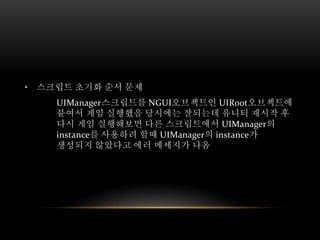 • 스크립트 초기화 순서 문제
UIManager스크립트를 NGUI오브젝트인 UIRoot오브젝트에
붙여서 게임 실행했을 당시에는 잘되는데 유니티 재시작 후
다시 게임 실행해보면 다른 스크립트에서 UIManager의
instance를 사용하려 할때 UIManager의 instance가
생성되지 않았다고 에러 메세지가 나옴
 