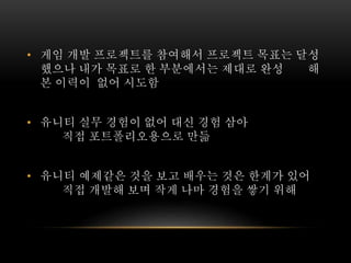 • 게임 개발 프로젝트를 참여해서 프로젝트 목표는 달성
했으나 내가 목표로 한 부분에서는 제대로 완성 해
본 이력이 없어 시도함
• 유니티 실무 경험이 없어 대신 경험 삼아
직접 포트폴리오용으로 만듦
• 유니티 예제같은 것을 보고 배우는 것은 한계가 있어
직접 개발해 보며 작게 나마 경험을 쌓기 위해
 